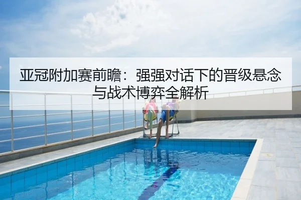 亚冠附加赛前瞻：强强对话下的晋级悬念与战术博弈全解析
