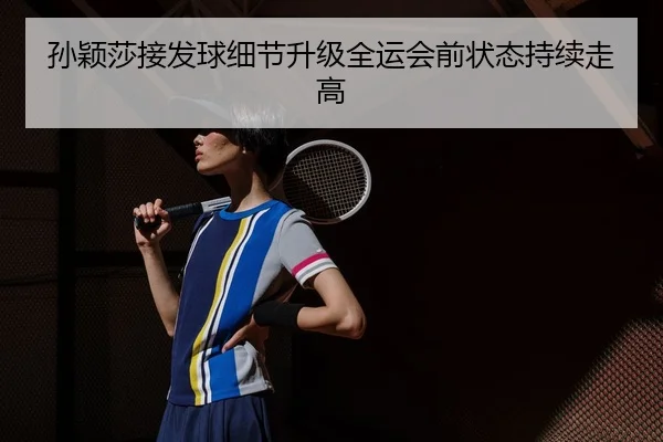 孙颖莎接发球细节升级全运会前状态持续走高