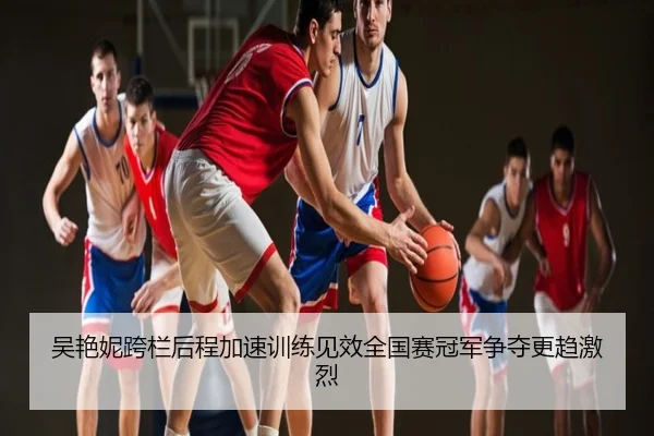 吴艳妮跨栏后程加速训练见效全国赛冠军争夺更趋激烈