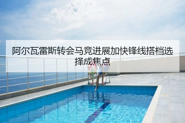 阿尔瓦雷斯转会马竞进展加快锋线搭档选择成焦点