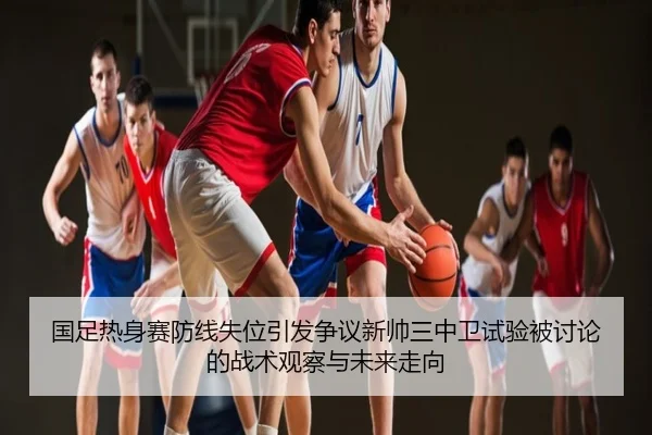 国足热身赛防线失位引发争议新帅三中卫试验被讨论的战术观察与未来走向