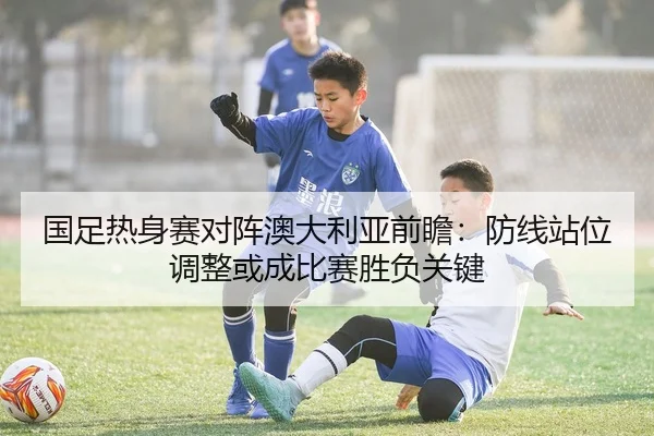 国足热身赛对阵澳大利亚前瞻：防线站位调整或成比赛胜负关键