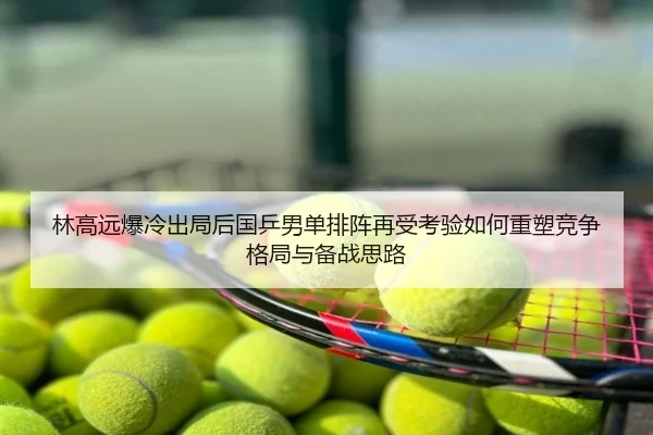 林高远爆冷出局后国乒男单排阵再受考验如何重塑竞争格局与备战思路